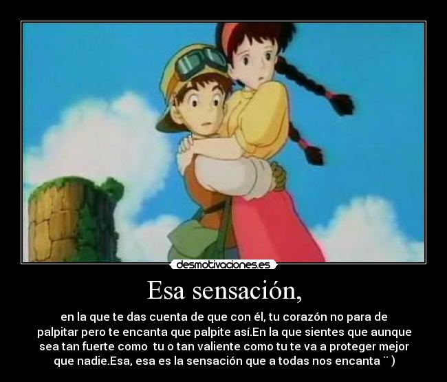 Esa sensación, - en la que te das cuenta de que con él, tu corazón no para de
palpitar pero te encanta que palpite así.En la que sientes que aunque
sea tan fuerte como  tu o tan valiente como tu te va a proteger mejor
que nadie.Esa, esa es la sensación que a todas nos encanta ¨ )