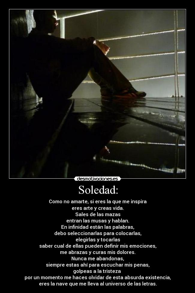 Soledad: - Como no amarte, si eres la que me inspira
eres arte y creas vida.
Sales de las mazas
entran las musas y hablan.
En infinidad están las palabras,
debo seleccionarlas para colocarlas,
elegirlas y tocarlas
saber cual de ellas pueden definir mis emociones,
me abrazas y curas mis dolores.
Nunca me abandonas,
siempre estas ahí para escuchar mis penas,
golpeas a la tristeza
por un momento me haces olvidar de esta absurda existencia,
eres la nave que me lleva al universo de las letras.