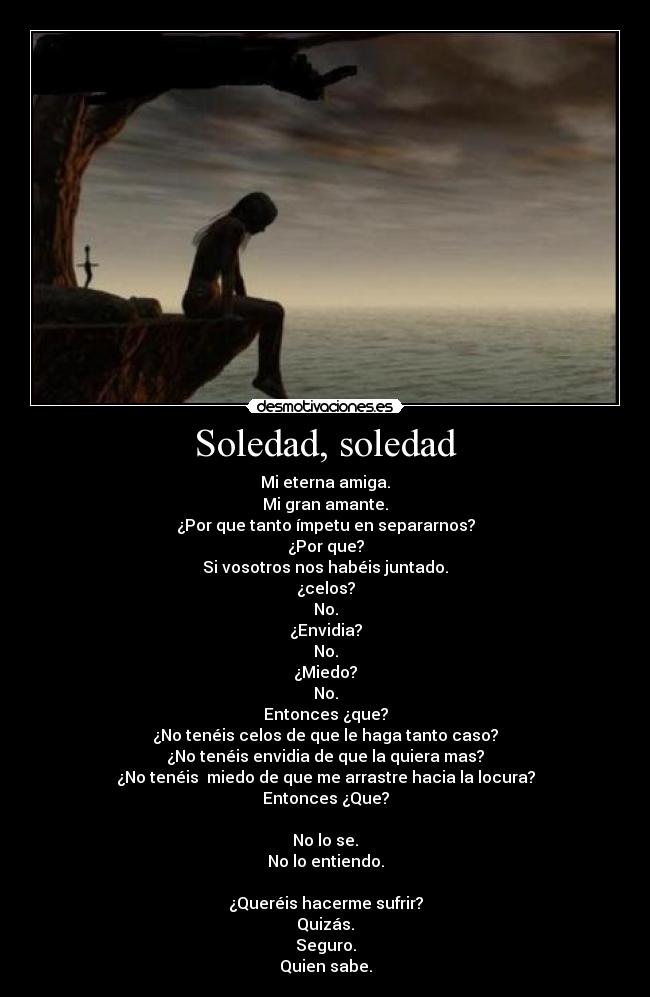 Soledad, soledad - Mi eterna amiga.
Mi gran amante.
¿Por que tanto ímpetu en separarnos?
¿Por que?
Si vosotros nos habéis juntado.
¿celos?
No.
¿Envidia?
No.
¿Miedo?
No.
Entonces ¿que?
¿No tenéis celos de que le haga tanto caso?
¿No tenéis envidia de que la quiera mas?
¿No tenéis miedo de que me arrastre hacia la locura?
Entonces ¿Que?
No lo se.
No lo entiendo.
¿Queréis hacerme sufrir?
Quizás.
Seguro.
Quien sabe.