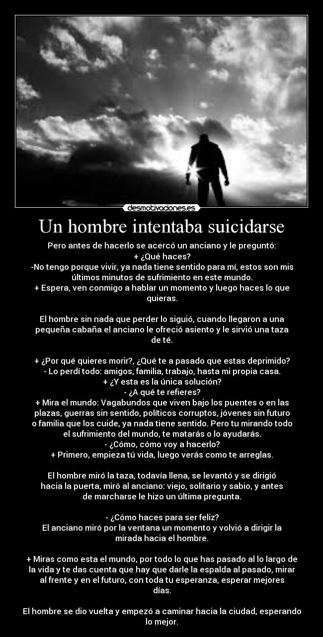 Un hombre intentaba suicidarse - Pero antes de hacerlo se acercó un anciano y le preguntó:
+ ¿Qué haces?
-No tengo porque vivir, ya nada tiene sentido para mí, estos son mis
últimos minutos de sufrimiento en este mundo.
+ Espera, ven conmigo a hablar un momento y luego haces lo que
quieras.
El hombre sin nada que perder lo siguió, cuando llegaron a una
pequeña cabaña el anciano le ofreció asiento y le sirvió una taza
de té.
+ ¿Por qué quieres morir?, ¿Qué te a pasado que estas deprimido?
- Lo perdí todo: amigos, familia, trabajo, hasta mi propia casa.
+ ¿Y esta es la única solución?
- ¿A qué te refieres?
+ Mira el mundo: Vagabundos que viven bajo los puentes o en las
plazas, guerras sin sentido, políticos corruptos, jóvenes sin futuro
o familia que los cuide, ya nada tiene sentido. Pero tu mirando todo
el sufrimiento del mundo, te matarás o lo ayudarás.
- ¿Cómo, cómo voy a hacerlo?
+ Primero, empieza tú vida, luego verás como te arreglas.
El hombre miró la taza, todavía llena, se levantó y se dirigió
hacia la puerta, miró al anciano: viejo, solitario y sabio, y antes
de marcharse le hizo un última pregunta.
- ¿Cómo haces para ser feliz?
El anciano miró por la ventana un momento y volvió a dirigir la
mirada hacia el hombre.
+ Miras como esta el mundo, por todo lo que has pasado al lo largo de
la vida y te das cuenta que hay que darle la espalda al pasado, mirar
al frente y en el futuro, con toda tu esperanza, esperar mejores
días.
El hombre se dio vuelta y empezó a caminar hacia la ciudad, esperando
lo mejor.