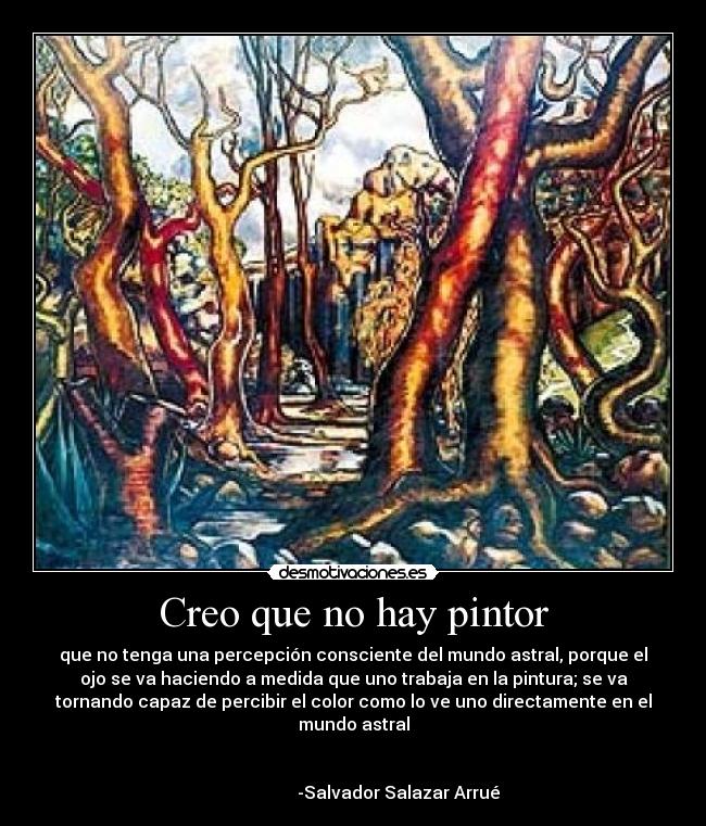 Creo que no hay pintor - que no tenga una percepción consciente del mundo astral, porque el
ojo se va haciendo a medida que uno trabaja en la pintura; se va
tornando capaz de percibir el color como lo ve uno directamente en el
mundo astral

                                                                      
                     -Salvador Salazar Arrué