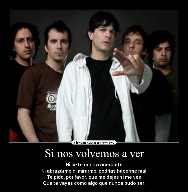 Si nos volvemos a ver - Ni se te ocurra acercarte
Ni abrazarme ni mirarme, podrías hacerme mal.
Te pido, por favor, que me dejes si me ves
Que te vayas como algo que nunca pudo ser.