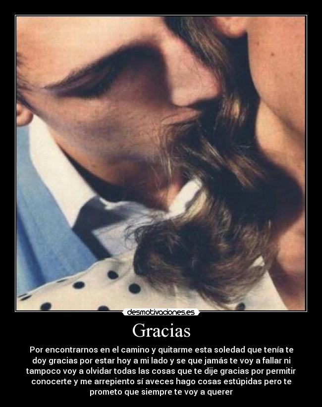 Gracias - Por encontrarnos en el camino y quitarme esta soledad que tenía te
doy gracias por estar hoy a mi lado y se que jamás te voy a fallar ni
tampoco voy a olvidar todas las cosas que te dije gracias por permitir
conocerte y me arrepiento sí aveces hago cosas estúpidas pero te
prometo que siempre te voy a querer