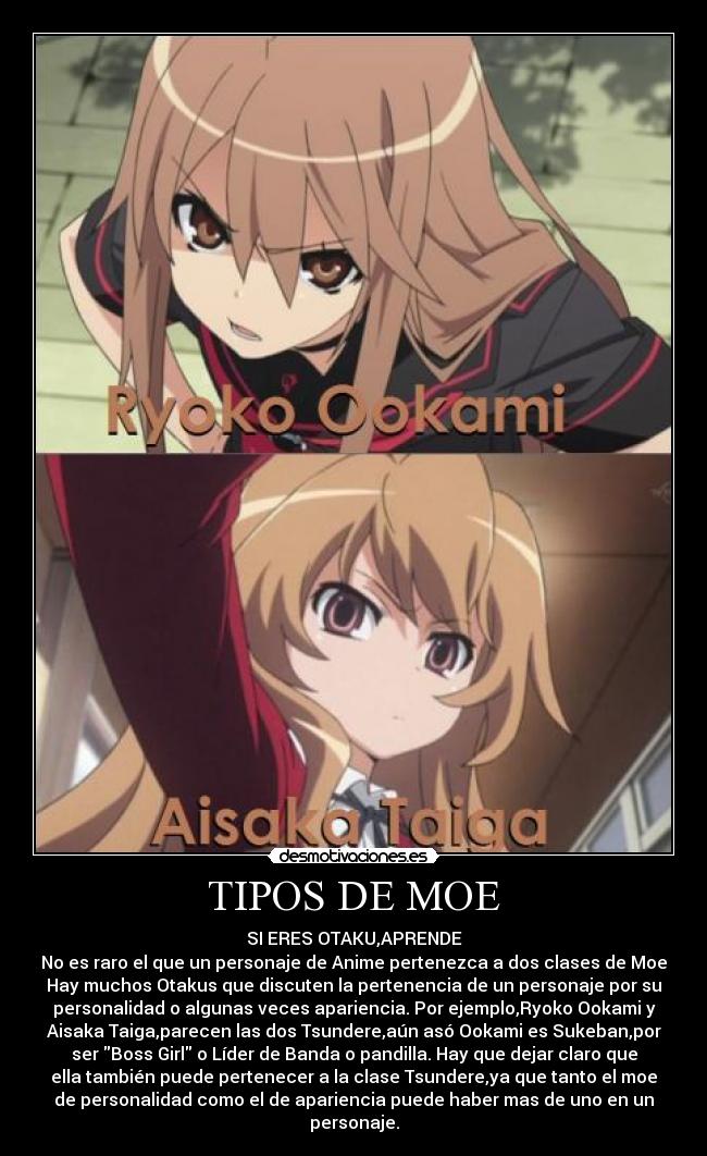 TIPOS DE MOE - SI ERES OTAKU,APRENDE
No es raro el que un personaje de Anime pertenezca a dos clases de Moe
Hay muchos Otakus que discuten la pertenencia de un personaje por su
personalidad o algunas veces apariencia. Por ejemplo,Ryoko Ookami y
Aisaka Taiga,parecen las dos Tsundere,aún asó Ookami es Sukeban,por
ser Boss Girl o Líder de Banda o pandilla. Hay que dejar claro que
ella también puede pertenecer a la clase Tsundere,ya que tanto el moe
de personalidad como el de apariencia puede haber mas de uno en un
personaje.