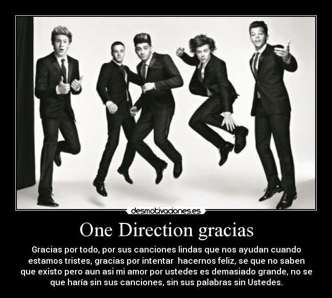 One Direction gracias - Gracias por todo, por sus canciones lindas que nos ayudan cuando
estamos tristes, gracias por intentar hacernos feliz, se que no saben
que existo pero aun asi mi amor por ustedes es demasiado grande, no se
que haría sin sus canciones, sin sus palabras sin Ustedes.
