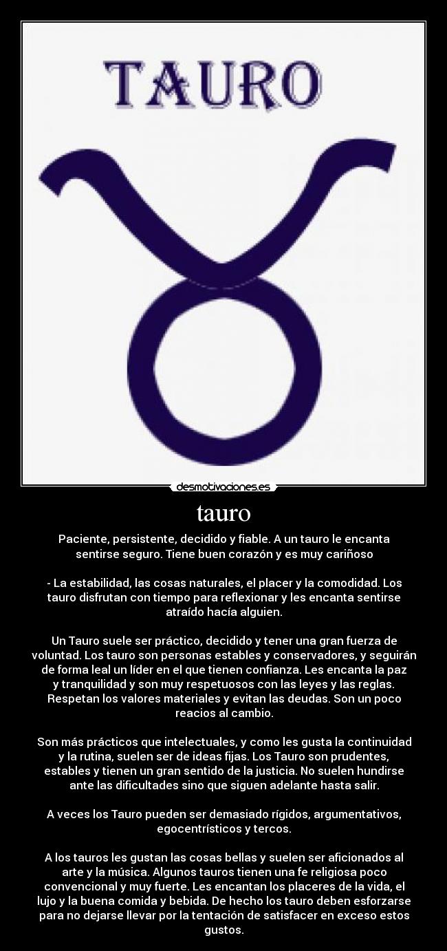 tauro - Paciente, persistente, decidido y fiable. A un tauro le encanta
sentirse seguro. Tiene buen corazón y es muy cariñoso

- La estabilidad, las cosas naturales, el placer y la comodidad. Los
tauro disfrutan con tiempo para reflexionar y les encanta sentirse
atraído hacía alguien.

Un Tauro suele ser práctico, decidido y tener una gran fuerza de
voluntad. Los tauro son personas estables y conservadores, y seguirán
de forma leal un líder en el que tienen confianza. Les encanta la paz
y tranquilidad y son muy respetuosos con las leyes y las reglas.
Respetan los valores materiales y evitan las deudas. Son un poco
reacios al cambio.

Son más prácticos que intelectuales, y como les gusta la continuidad
y la rutina, suelen ser de ideas fijas. Los Tauro son prudentes,
estables y tienen un gran sentido de la justicia. No suelen hundirse
ante las dificultades sino que siguen adelante hasta salir.

A veces los Tauro pueden ser demasiado rígidos, argumentativos,
egocentrísticos y tercos.

A los tauros les gustan las cosas bellas y suelen ser aficionados al
arte y la música. Algunos tauros tienen una fe religiosa poco
convencional y muy fuerte. Les encantan los placeres de la vida, el
lujo y la buena comida y bebida. De hecho los tauro deben esforzarse
para no dejarse llevar por la tentación de satisfacer en exceso estos
gustos.