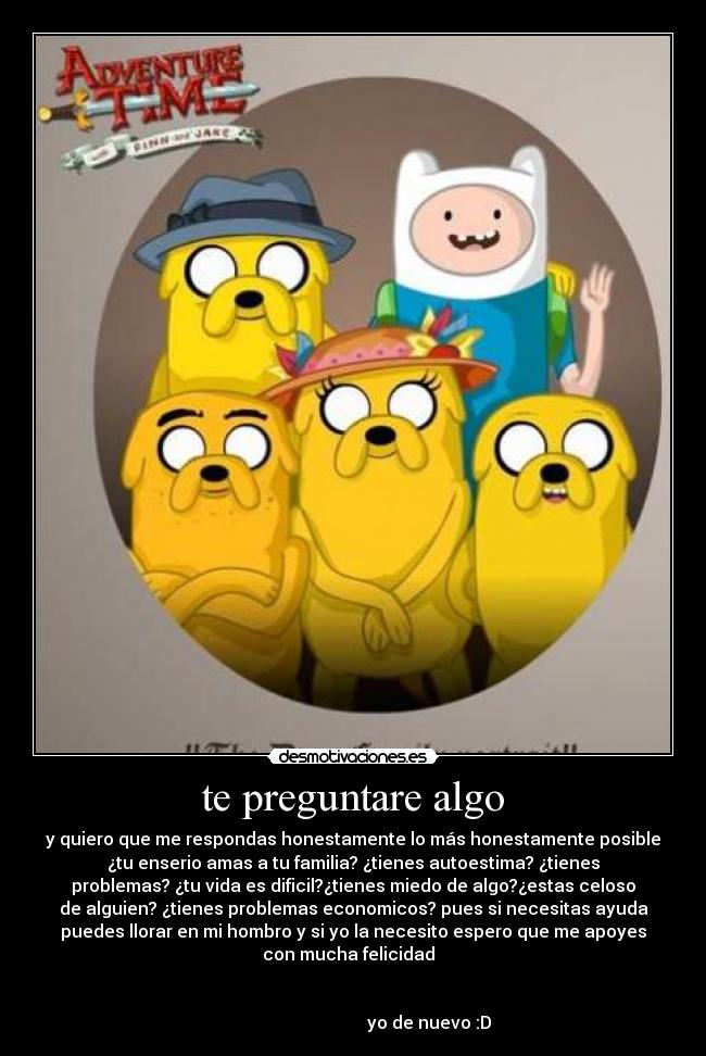 te preguntare algo - y quiero que me respondas honestamente lo más honestamente posible
¿tu enserio amas a tu familia? ¿tienes autoestima? ¿tienes
problemas? ¿tu vida es dificil?¿tienes miedo de algo?¿estas celoso
de alguien? ¿tienes problemas economicos? pues si necesitas ayuda
puedes llorar en mi hombro y si yo la necesito espero que me apoyes
con mucha felicidad
yo de nuevo :D