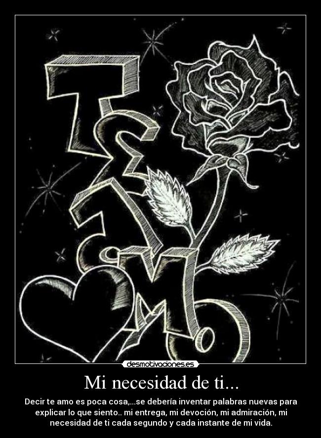 Mi necesidad de ti... - Decir te amo es poca cosa,...se debería inventar palabras nuevas para
explicar lo que siento.. mi entrega, mi devoción, mi admiración, mi
necesidad de ti cada segundo y cada instante de mi vida.