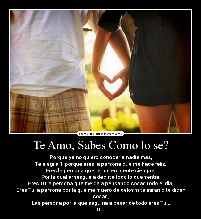 Te Amo, Sabes Como lo se? - Porque ya no quiero conocer a nadie mas,
Te elegi a Ti porque eres la persona que me hace feliz,
Eres la persona que tengo en mente siempre.
Por la cual arriesgue a decirte todo lo que sentia.
Eres Tu la persona que me deja pensando cosas todo el dia,
Eres Tu la persona por la que me muero de celos si te miran o te dicen cosas,
Las persona por la que seguiria a pesar de todo eres Tu...
u.u