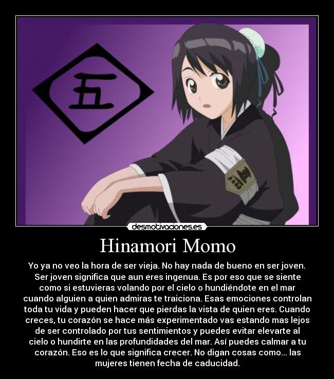 Hinamori Momo - Yo ya no veo la hora de ser vieja. No hay nada de bueno en ser joven.
Ser joven significa que aun eres ingenua. Es por eso que se siente
como si estuvieras volando por el cielo o hundiéndote en el mar
cuando alguien a quien admiras te traiciona. Esas emociones controlan
toda tu vida y pueden hacer que pierdas la vista de quien eres. Cuando
creces, tu corazón se hace más experimentado vas estando mas lejos
de ser controlado por tus sentimientos y puedes evitar elevarte al
cielo o hundirte en las profundidades del mar. Así puedes calmar a tu
corazón. Eso es lo que significa crecer. No digan cosas como... las
mujeres tienen fecha de caducidad.