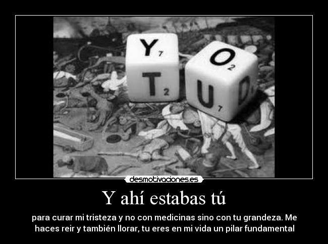 Y ahí estabas tú - para curar mi tristeza y no con medicinas sino con tu grandeza. Me
haces reir y también llorar, tu eres en mi vida un pilar fundamental