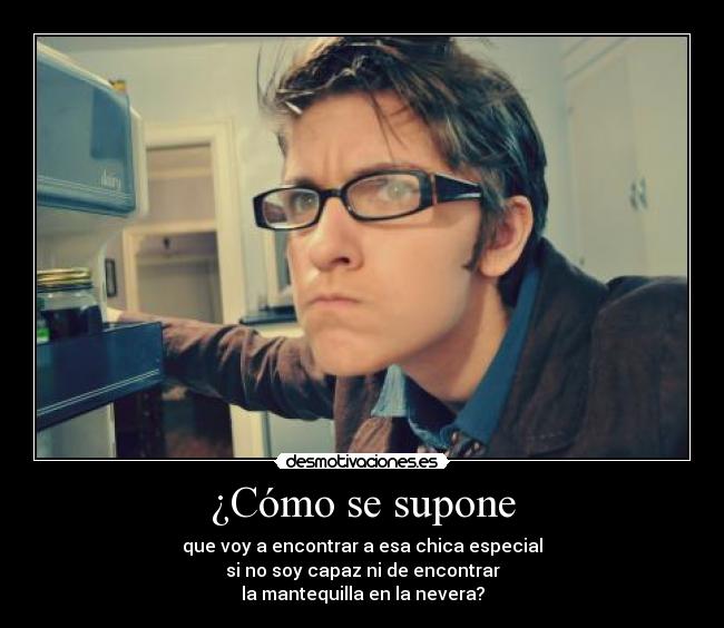 ¿Cómo se supone - que voy a encontrar a esa chica especial
si no soy capaz ni de encontrar
la mantequilla en la nevera?