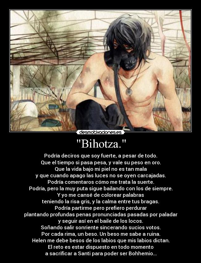 Bihotza. - Podría deciros que soy fuerte, a pesar de todo.
Que el tiempo si pasa pesa, y vale su peso en oro.
Que la vida bajo mi piel no es tan mala
y que cuando apago las luces no se oyen carcajadas.
Podría comentaros cómo me trata la suerte.
Podría, pero la muy puta sigue bailando con los de siempre.
Y yo me cansé de colorear palabras
teniendo la risa gris, y la calma entre tus bragas.
Podría partirme pero prefiero perdurar
plantando profundas penas pronunciadas pasadas por paladar
y seguir así en el baile de los locos.
Soñando salir sonriente sincerando sucios votos.
Por cada rima, un beso. Un beso me sabe a ruina.
Helen me debe besos de los labios que mis labios dictan.
El reto es estar dispuesto en todo momento
a sacrificar a Santi para poder ser Bohhemio...