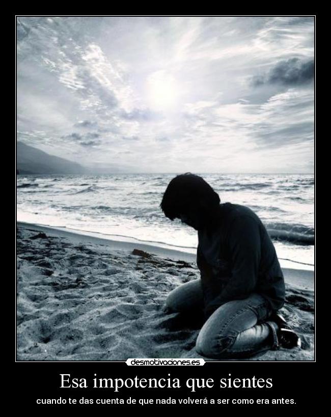 Esa impotencia que sientes - cuando te das cuenta de que nada volverá a ser como era antes.