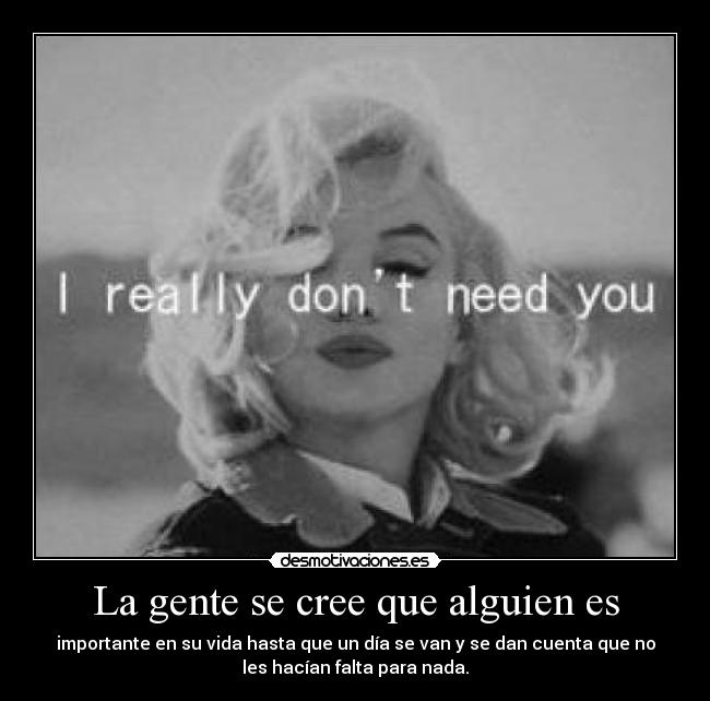 La gente se cree que alguien es - importante en su vida hasta que un día se van y se dan cuenta que no
les hacían falta para nada.