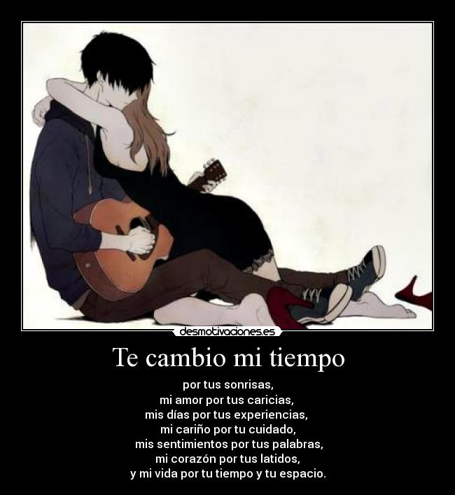 Te cambio mi tiempo - por tus sonrisas,
mi amor por tus caricias,
mis días por tus experiencias,
mi cariño por tu cuidado,
mis sentimientos por tus palabras,
mi corazón por tus latidos,
y mi vida por tu tiempo y tu espacio.