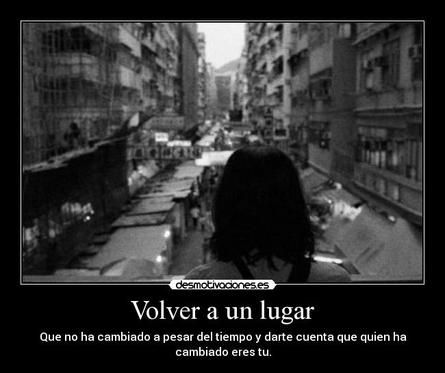 Volver a un lugar - Que no ha cambiado a pesar del tiempo y darte cuenta que quien ha cambiado eres tu.