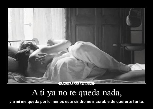 A ti ya no te queda nada, - y a mí me queda por lo menos este síndrome incurable de quererte tanto.