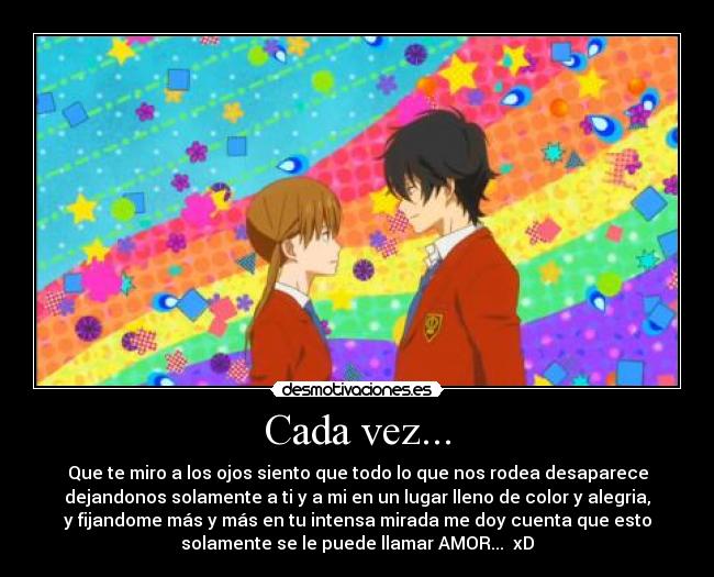 Cada vez... - Que te miro a los ojos siento que todo lo que nos rodea desaparece
dejandonos solamente a ti y a mi en un lugar lleno de color y alegria,
y fijandome más y más en tu intensa mirada me doy cuenta que esto
solamente se le puede llamar AMOR... xD