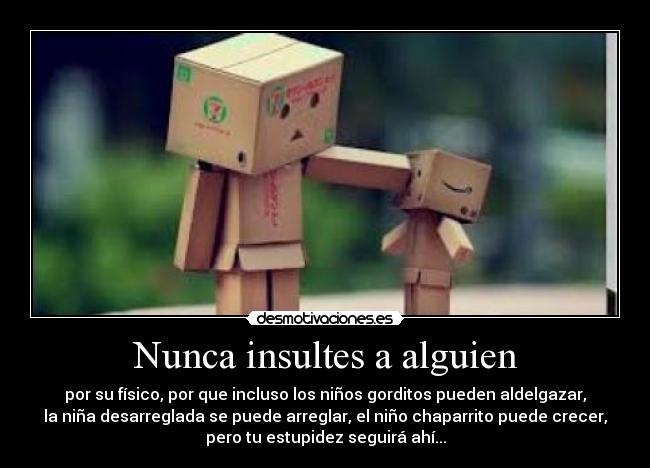 Nunca insultes a alguien - por su físico, por que incluso los niños gorditos pueden aldelgazar,
la niña desarreglada se puede arreglar, el niño chaparrito puede crecer,
pero tu estupidez seguirá ahí...