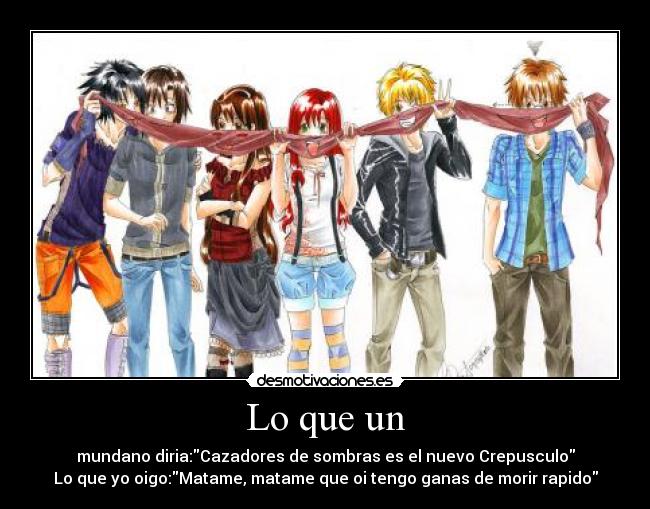 Lo que un - mundano diria:Cazadores de sombras es el nuevo Crepusculo
Lo que yo oigo:Matame, matame que oi tengo ganas de morir rapido