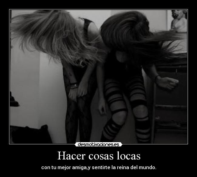 Hacer cosas locas - con tu mejor amiga,y sentirte la reina del mundo.