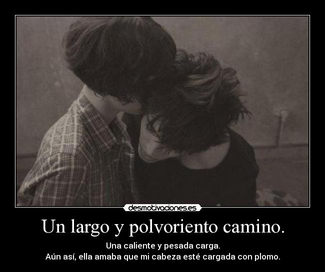 Un largo y polvoriento camino. - Una caliente y pesada carga.
Aún así, ella amaba que mi cabeza esté cargada con plomo.