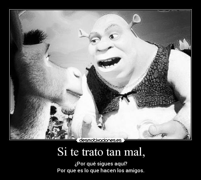 Si te trato tan mal, - ¿Por qué sigues aquí?
Por que es lo que hacen los amigos.