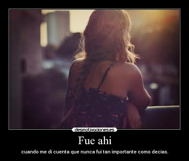 Fue ahi - cuando me di cuenta que nunca fui tan importante como decías.