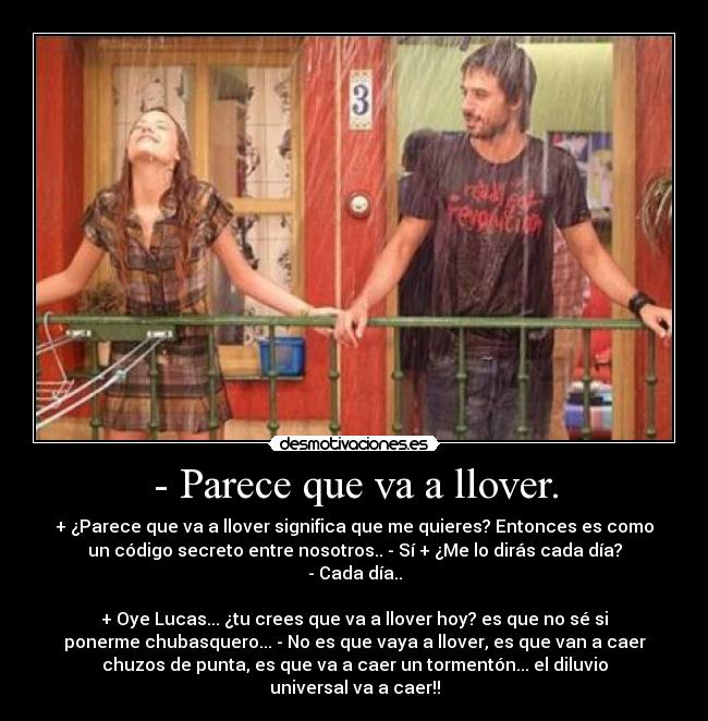 - Parece que va a llover. - + ¿Parece que va a llover significa que me quieres? Entonces es como
un código secreto entre nosotros.. - Sí + ¿Me lo dirás cada día?
- Cada día..
+ Oye Lucas... ¿tu crees que va a llover hoy? es que no sé si
ponerme chubasquero... - No es que vaya a llover, es que van a caer
chuzos de punta, es que va a caer un tormentón... el diluvio
universal va a caer!!