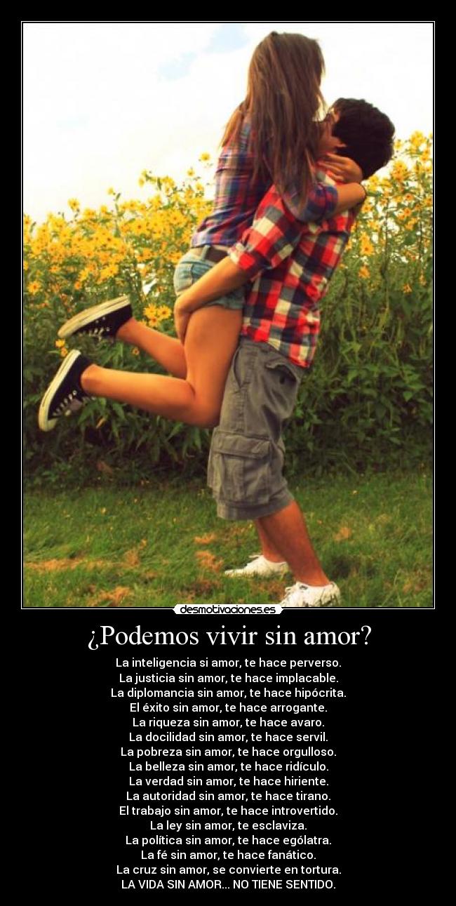 ¿Podemos vivir sin amor? - La inteligencia si amor, te hace perverso.
La justicia sin amor, te hace implacable.
La diplomancia sin amor, te hace hipócrita.
El éxito sin amor, te hace arrogante.
La riqueza sin amor, te hace avaro.
La docilidad sin amor, te hace servil.
La pobreza sin amor, te hace orgulloso.
La belleza sin amor, te hace ridículo.
La verdad sin amor, te hace hiriente.
La autoridad sin amor, te hace tirano.
El trabajo sin amor, te hace introvertido.
La ley sin amor, te esclaviza.
La política sin amor, te hace ególatra.
La fé sin amor, te hace fanático.
La cruz sin amor, se convierte en tortura.
LA VIDA SIN AMOR... NO TIENE SENTIDO.