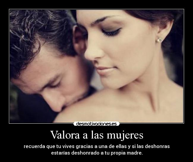 Valora a las mujeres - recuerda que tu vives gracias a una de ellas y si las deshonras
estarías deshonrado a tu propia madre.