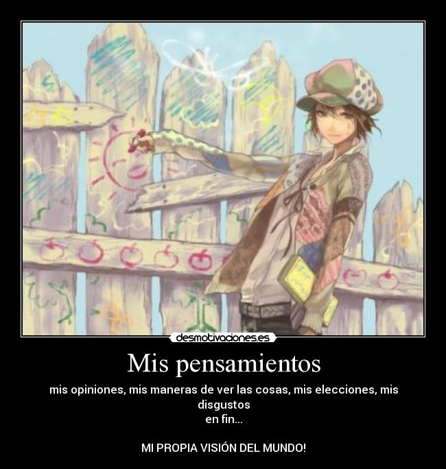 Mis pensamientos - mis opiniones, mis maneras de ver las cosas, mis elecciones, mis disgustos
en fin...
MI PROPIA VISIÓN DEL MUNDO!