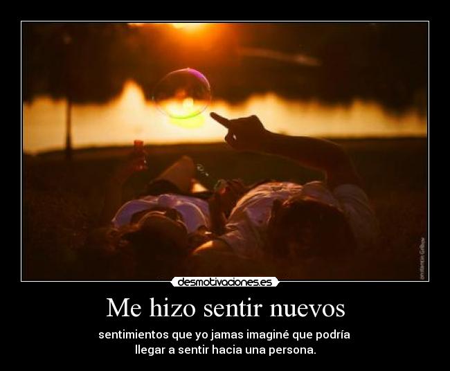 Me hizo sentir nuevos - sentimientos que yo jamas imaginé que podría
llegar a sentir hacia una persona.