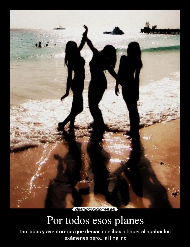 Por todos esos planes - tan locos y aventureros que decías que ibas a hacer al acabar los
exámenes pero... al final no