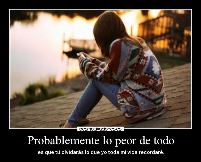 Probablemente lo peor de todo - es que tú olvidarás lo que yo toda mi vida recordaré.