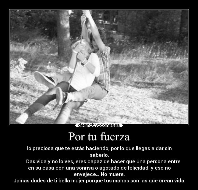 Por tu fuerza - lo preciosa que te estás haciendo, por lo que llegas a dar sin
saberlo.
Das vida y no lo ves, eres capaz de hacer que una persona entre
en su casa con una sonrisa o agotado de felicidad, y eso no
envejece… No muere.
Jamas dudes de ti bella mujer porque tus manos son las que crean vida