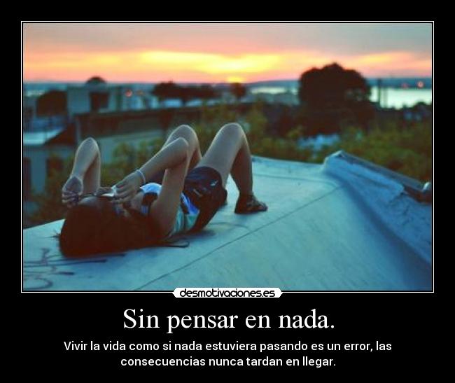 Sin pensar en nada. - Vivir la vida como si nada estuviera pasando es un error, las
consecuencias nunca tardan en llegar.
