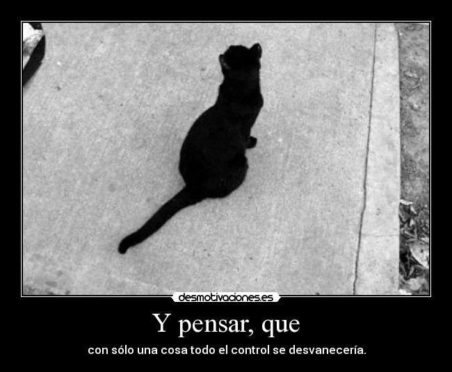 Y pensar, que - con sólo una cosa todo el control se desvanecería.