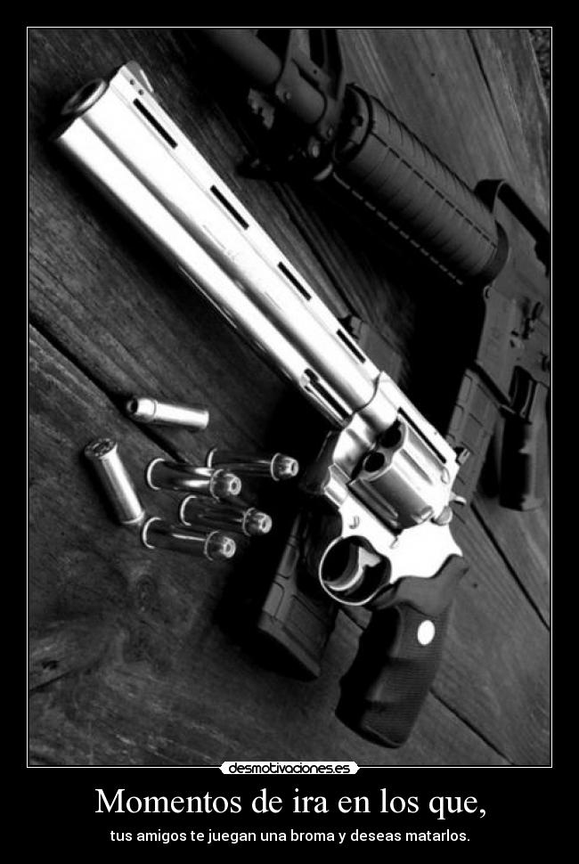 Momentos de ira en los que, - tus amigos te juegan una broma y deseas matarlos.