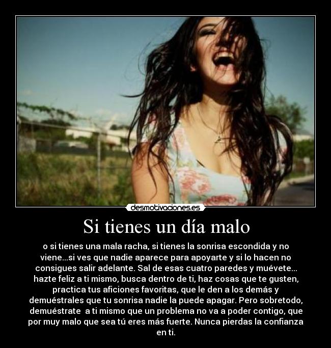 Si tienes un día malo - o si tienes una mala racha, si tienes la sonrisa escondida y no
viene...si ves que nadie aparece para apoyarte y si lo hacen no
consigues salir adelante. Sal de esas cuatro paredes y muévete...
hazte feliz a ti mismo, busca dentro de ti, haz cosas que te gusten,
practica tus aficiones favoritas, que le den a los demás y
demuéstrales que tu sonrisa nadie la puede apagar. Pero sobretodo,
demuéstrate  a ti mismo que un problema no va a poder contigo, que
por muy malo que sea tú eres más fuerte. Nunca pierdas la confianza
en ti.