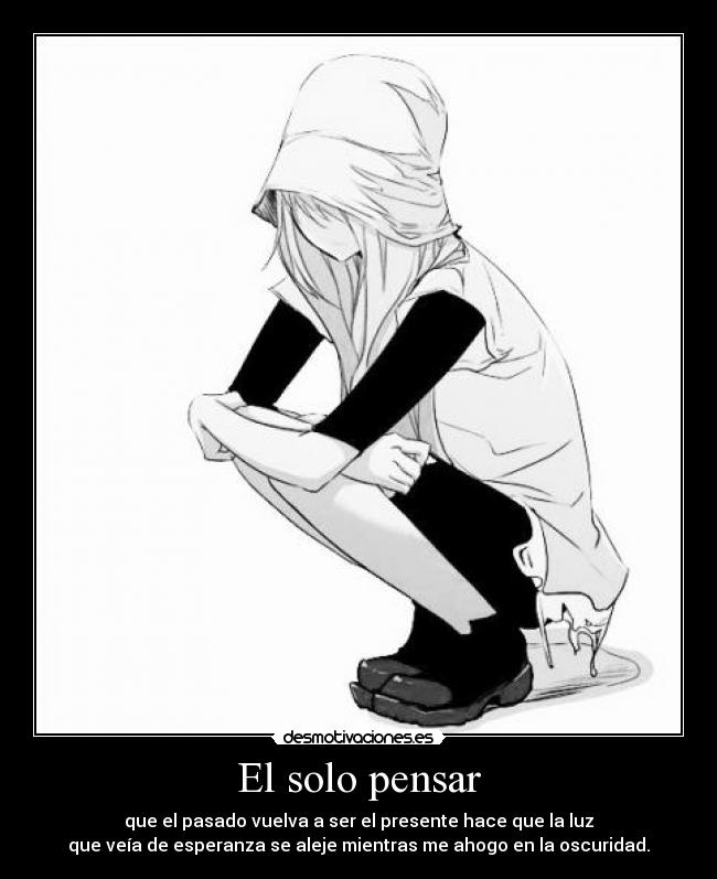 El solo pensar - que el pasado vuelva a ser el presente hace que la luz
que veía de esperanza se aleje mientras me ahogo en la oscuridad.
