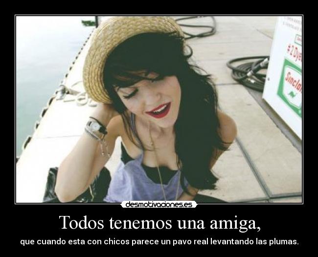 Todos tenemos una amiga, - que cuando esta con chicos parece un pavo real levantando las plumas.