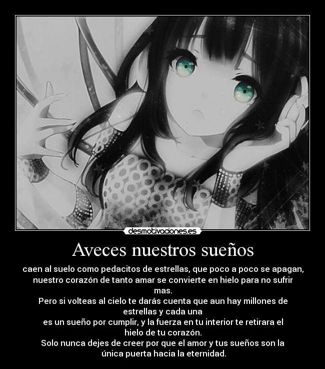 Aveces nuestros sueños - caen al suelo como pedacitos de estrellas, que poco a poco se apagan,
nuestro corazón de tanto amar se convierte en hielo para no sufrir mas.
Pero si volteas al cielo te darás cuenta que aun hay millones de estrellas y cada una
es un sueño por cumplir, y la fuerza en tu interior te retirara el hielo de tu corazón.
Solo nunca dejes de creer por que el amor y tus sueños son la
 única puerta hacia la eternidad.