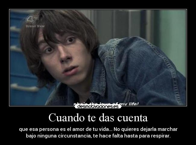 Cuando te das cuenta - que esa persona es el amor de tu vida... No quieres dejarla marchar
bajo ninguna circunstancia, te hace falta hasta para respirar.
