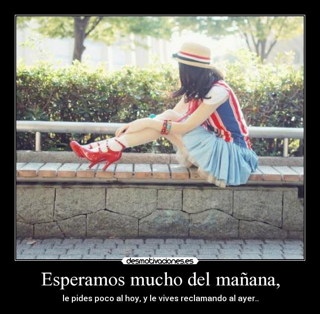 Esperamos mucho del mañana, - le pides poco al hoy, y le vives reclamando al ayer..