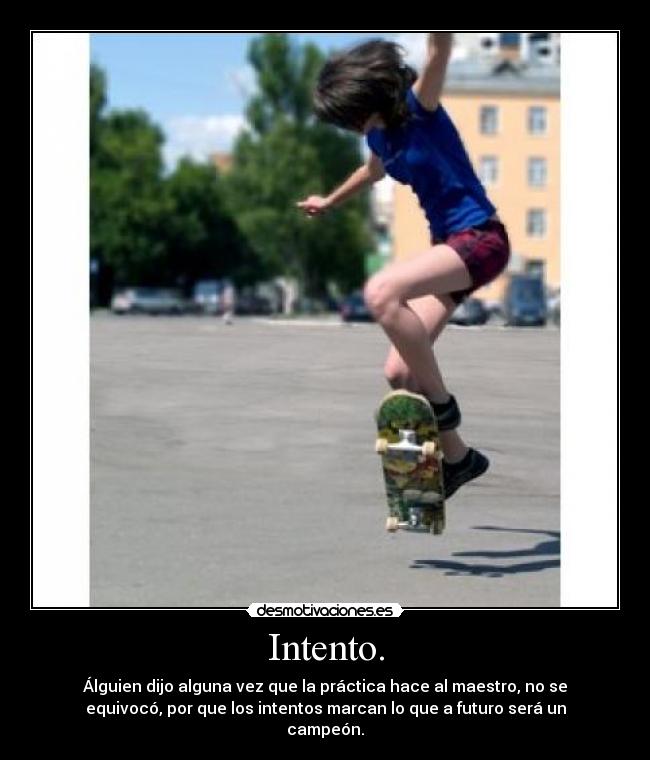 Intento. - Álguien dijo alguna vez que la práctica hace al maestro, no se
equivocó, por que los intentos marcan lo que a futuro será un
campeón.
