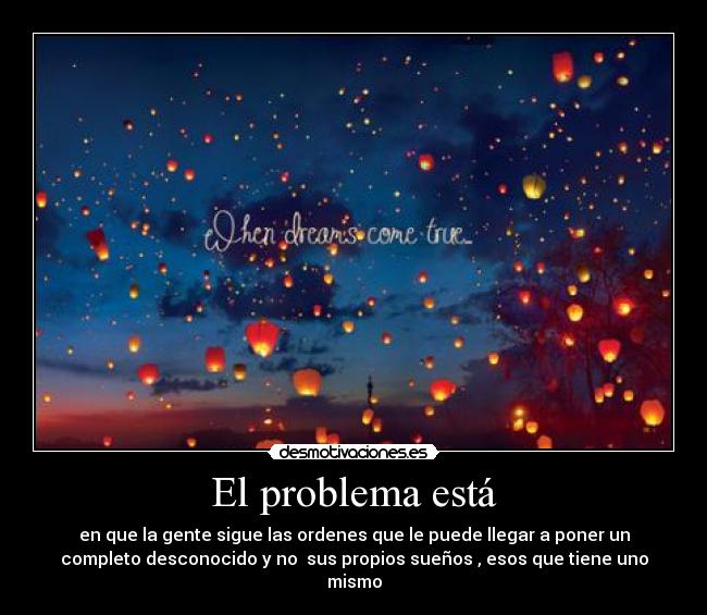 El problema está - en que la gente sigue las ordenes que le puede llegar a poner un
completo desconocido y no  sus propios sueños , esos que tiene uno
mismo