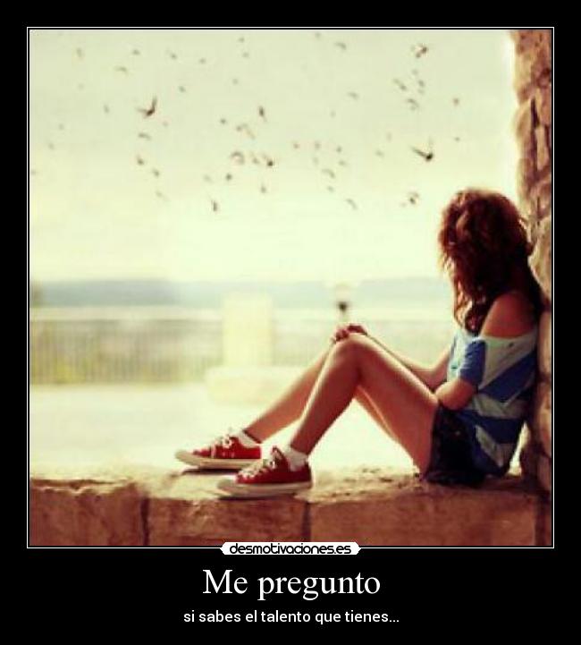 Me pregunto - si sabes el talento que tienes...