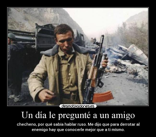 Un día le pregunté a un amigo - checheno, por qué sabía hablar ruso. Me dijo que para derrotar al
enemigo hay que conocerle mejor que a ti mísmo.